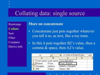 Collating data: single source
Rearrange     More on concatenate
Collate
              • Concatenate just puts together whatever
Sort
Filter
                you tell it to, as text, like a toy train.
Compare       • In this it puts together B2‟s value, then a
Derive info     comma & space, then A2‟s value.
 