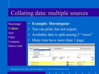 Collating data: multiple sources
Rearrange                 •    Example: Morningstar
Collate                   •    You can print, but not export.
Sort
                          •    Available data is split among 5 “views”
Filter
Compare                   •    Many lists have more than 1 page.
Derive info




 Original data source: https://www.morningstar.com, “Terrific 10-Year Records” screen
 
