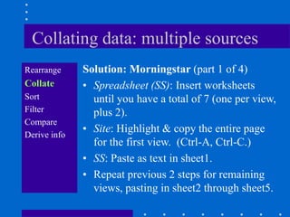 Collating data: multiple sources
Rearrange     Solution: Morningstar (part 1 of 4)
Collate       • Spreadsheet (SS): Insert worksheets
Sort            until you have a total of 7 (one per view,
Filter          plus 2).
Compare
Derive info
              • Site: Highlight & copy the entire page
                for the first view. (Ctrl-A, Ctrl-C.)
              • SS: Paste as text in sheet1.
              • Repeat previous 2 steps for remaining
                views, pasting in sheet2 through sheet5.
 