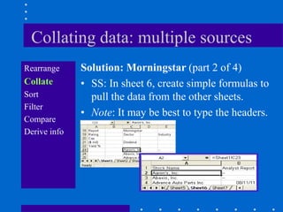 Collating data: multiple sources
Rearrange     Solution: Morningstar (part 2 of 4)
Collate       • SS: In sheet 6, create simple formulas to
Sort            pull the data from the other sheets.
Filter
              • Note: It may be best to type the headers.
Compare
Derive info
 