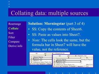 Collating data: multiple sources
Rearrange     Solution: Morningstar (part 3 of 4)
Collate       • SS: Copy the contents of Sheet6.
Sort
              • SS: Paste as values into Sheet7.
Filter
Compare       • Note: The cells look the same, but the
Derive info     formula bar in Sheet7 will have the
                value, not the reference.
 