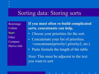 Sorting data: Storing sorts
Rearrange     If you must often re-build complicated
Collate       sorts, concatenate can help.
Sort          • Choose your priorities for the sort.
Filter
              • Concatenate your list of priorities.
Compare
Derive info
                 =concatenate(priority1,priority2, etc.)
              • Paste formula the length of the table.
              Note: This must be adjacent to the text
              you want to sort.
 