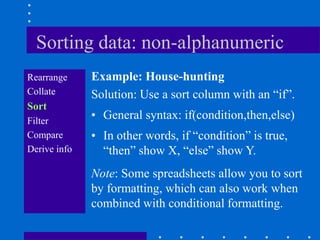 Sorting data: non-alphanumeric
Rearrange     Example: House-hunting
Collate       Solution: Use a sort column with an “if”.
Sort
Filter
              • General syntax: if(condition,then,else)
Compare       • In other words, if “condition” is true,
Derive info     “then” show X, “else” show Y.
              Note: Some spreadsheets allow you to sort
              by formatting, which can also work when
              combined with conditional formatting.
 