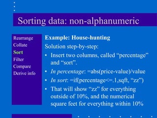 Sorting data: non-alphanumeric
Rearrange     Example: House-hunting
Collate       Solution step-by-step:
Sort
              • Insert two columns, called “percentage”
Filter
                and “sort”.
Compare
Derive info   • In percentage: =abs(price-value)/value
              • In sort: =if(percentage<=.1,sqft, “zz”)
              • That will show “zz” for everything
                outside of 10%, and the numerical
                square feet for everything within 10%
 