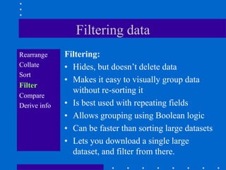 Filtering data
Rearrange     Filtering:
Collate       • Hides, but doesn‟t delete data
Sort
              • Makes it easy to visually group data
Filter
                without re-sorting it
Compare
Derive info   • Is best used with repeating fields
              • Allows grouping using Boolean logic
              • Can be faster than sorting large datasets
              • Lets you download a single large
                dataset, and filter from there.
 