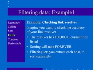 Filtering data: Example1
Rearrange     Example: Checking link resolver
Collate       Imagine you want to check the accuracy
Sort          of your link resolver.
Filter
              • The resolver has 100,000+ journal titles
Compare
Derive info
                 listed
              • Sorting will take FOREVER.
              • Filtering lets you extract each host, to
                 sort separately
 