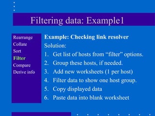 Filtering data: Example1
Rearrange     Example: Checking link resolver
Collate       Solution:
Sort
              1. Get list of hosts from “filter” options.
Filter
Compare       2. Group these hosts, if needed.
Derive info   3. Add new worksheets (1 per host)
              4. Filter data to show one host group.
              5. Copy displayed data
              6. Paste data into blank worksheet
 