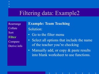 Filtering data: Example2
Rearrange     Example: Team Teaching
Collate       Solution:
Sort
              • Go to the filter menu
Filter
Compare       • Select all options that include the name
Derive info     of the teacher you‟re checking
              • Manually add, or copy & paste results
                into blank worksheet to use functions.
 