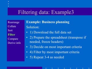 Filtering data: Example3
Rearrange     Example: Business planning
Collate       Solution:
Sort
              • 1) Download the full data set
Filter
Compare       • 2) Prepare the spreadsheet (transpose if
Derive info     needed, freeze headers)
              • 3) Decide on most important criteria
              • 4) Filter by most important criteria
              • 5) Repeat 3-4 as needed
 