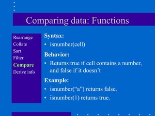 Comparing data: Functions
Rearrange     Syntax:
Collate       • isnumber(cell)
Sort
Filter
              Behavior:
Compare       • Returns true if cell contains a number,
Derive info     and false if it doesn‟t
              Example:
              • isnumber(“a”) returns false.
              • isnumber(1) returns true.
 