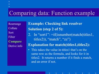 Comparing data: Function example
Rearrange     Example: Checking link resolver
Collate       Solution (step 2 of 5):
Sort
              2. In “sort1”: =if(isnumber(match(titles1,
Filter
                 titles2)), “match”, “zz”)
Compare
Derive info   Explanation for match(titles1,titles2):
              • This takes the value in titles1 that‟s on the
                same row as the formula, and looks for it in
                titles2. It returns a number if it finds a match,
                and an error if not.
 