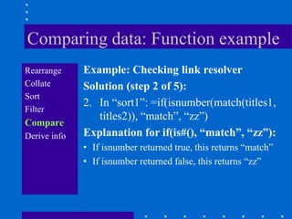 Comparing data: Function example
Rearrange     Example: Checking link resolver
Collate       Solution (step 2 of 5):
Sort
              2. In “sort1”: =if(isnumber(match(titles1,
Filter
                 titles2)), “match”, “zz”)
Compare
Derive info   Explanation for if(is#(), “match”, “zz”):
              • If isnumber returned true, this returns “match”
              • If isnumber returned false, this returns “zz”
 