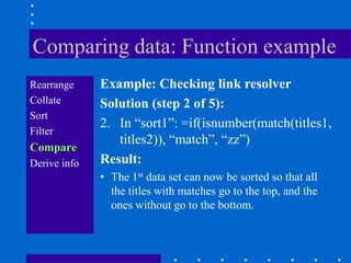 Comparing data: Function example
Rearrange     Example: Checking link resolver
Collate       Solution (step 2 of 5):
Sort
              2. In “sort1”: =if(isnumber(match(titles1,
Filter
                 titles2)), “match”, “zz”)
Compare
Derive info   Result:
              • The 1st data set can now be sorted so that all
                the titles with matches go to the top, and the
                ones without go to the bottom.
 