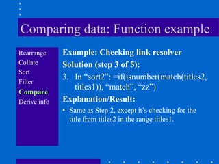 Comparing data: Function example
Rearrange     Example: Checking link resolver
Collate       Solution (step 3 of 5):
Sort
              3. In “sort2”: =if(isnumber(match(titles2,
Filter
                 titles1)), “match”, “zz”)
Compare
Derive info   Explanation/Result:
              • Same as Step 2, except it‟s checking for the
                title from titles2 in the range titles1.
 