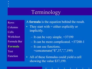 Terminology
Rows          A formula is the equation behind the result.
Columns       • They start with = either explicitly or
Cells           implicitly.
Worksheet        – It can be very simple. =37199
Formula Bar      – It can be more complicated. =37200-1
Formula          – It can use functions.
Text               =concatenate(“$”,37,”,”,199)
Function      • All of these formulas could yield a cell
                showing the value $37,199.
 