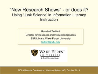 "New Research Shows" - or does it?
Using „Junk Science‟ in Information Literacy
Instruction
Rosalind Tedford
Director for Research and Instruction Services
ZSR Library, Wake Forest University
tedforrl@wfu.edu

NCLA Biennial Conference | Winston-Salem, NC | October 2013

 