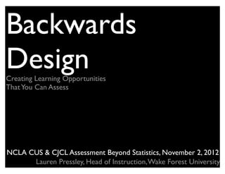 Backwards
Design
Creating Learning Opportunities
That You Can Assess




NCLA CUS & CJCL Assessment Beyond Statistics, November 2, 2012
      Lauren Pressley, Head of Instruction, Wake Forest University
 