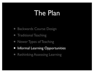 The Plan

• Backwards Course Design
• Traditional Teaching
• Newer Types of Teaching
• Informal Learning Opportunities
• Rethinking Assessing Learning
 