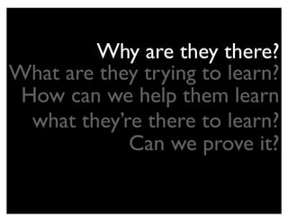 Why are they there?
What are they trying to learn?
 How can we help them learn
  what they’re there to learn?
             Can we prove it?
 