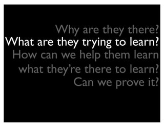 Why are they there?
What are they trying to learn?
 How can we help them learn
  what they’re there to learn?
             Can we prove it?
 