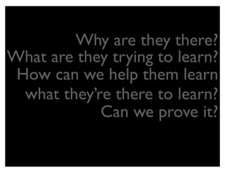 Why are they there?
What are they trying to learn?
 How can we help them learn
  what they’re there to learn?
             Can we prove it?
 