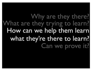 Why are they there?
What are they trying to learn?
 How can we help them learn
  what they’re there to learn?
             Can we prove it?
 