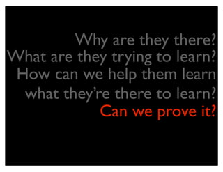 Why are they there?
What are they trying to learn?
 How can we help them learn
  what they’re there to learn?
             Can we prove it?
 