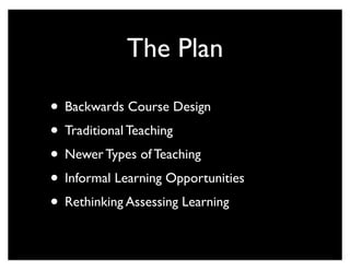 The Plan

• Backwards Course Design
• Traditional Teaching
• Newer Types of Teaching
• Informal Learning Opportunities
• Rethinking Assessing Learning
 