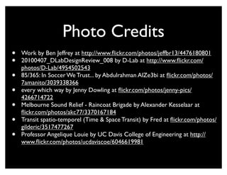 Photo Credits
•   Work by Ben Jeffrey at http://www.ﬂickr.com/photos/jeffbr13/4476180801
•   20100407_DLabDesignReview_008 by D-Lab at http://www.ﬂickr.com/
    photos/D-Lab/4954502543
•   85/365: In Soccer We Trust... by Abdulrahman AlZe3bi at ﬂickr.com/photos/
    7amanito/3039338366
•   every which way by Jenny Dowling at ﬂickr.com/photos/jenny-pics/
    4266714722
•   Melbourne Sound Relief - Raincoat Brigade by Alexander Kesselaar at
    ﬂickr.com/photos/akc77/3370167184
•   Transit spatio-temporel (Time & Space Transit) by Fred at ﬂickr.com/photos/
    gilderic/3517477267
•   Professor Angelique Louie by UC Davis College of Engineering at http://
    www.ﬂickr.com/photos/ucdaviscoe/6046619981
 