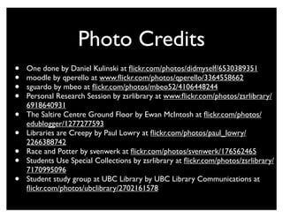 Photo Credits
•   One done by Daniel Kulinski at ﬂickr.com/photos/didmyself/6530389351
•   moodle by qperello at www.ﬂickr.com/photos/qperello/3364558662
•   sguardo by mbeo at ﬂickr.com/photos/mbeo52/4106448244
•   Personal Research Session by zsrlibrary at www.ﬂickr.com/photos/zsrlibrary/
    6918640931
•   The Saltire Centre Ground Floor by Ewan McIntosh at ﬂickr.com/photos/
    edublogger/1277277593
•   Libraries are Creepy by Paul Lowry at ﬂickr.com/photos/paul_lowry/
    2266388742
•   Race and Potter by svenwerk at ﬂickr.com/photos/svenwerk/176562465
•   Students Use Special Collections by zsrlibrary at ﬂickr.com/photos/zsrlibrary/
    7170995096
•   Student study group at UBC Library by UBC Library Communications at
    ﬂickr.com/photos/ubclibrary/2702161578
 