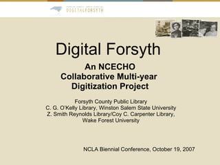Digital Forsyth An NCECHO Collaborative Multi-year  Digitization Project NCLA Biennial Conference, October 19, 2007 Forsyth County Public Library C. G. O’Kelly Library, Winston Salem State University Z. Smith Reynolds Library/Coy C. Carpenter Library, Wake Forest University 