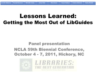 Jennifer Ballance   Randall Bowman   Michelle Cosby   Jenny Dale   Nina Exner   Susan Neilson   Anders Selhorst   Kathy Shields




                             Lessons Learned:
   Getting the Most Out of LibGuides



                          Panel presentation
                     NCLA 59th Biennial Conference,
                     October 4 - 7, 2011, Hickory, NC
 