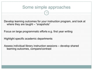 Some simple approaches
                                   19



Develop learning outcomes for your instruction program, and look at
  where they are taught – “snapshots”

Focus on large programmatic efforts e.g. first year writing

Highlight specific academic departments

Assess individual library instruction sessions – develop shared
  learning outcomes, compare/contrast
 