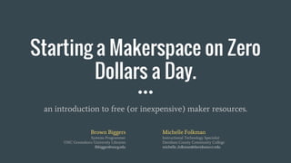 Starting a Makerspace on Zero
Dollars a Day.
an introduction to free (or inexpensive) maker resources.
Michelle Folkman
Instructional Technology Specialist
Davidson County Community College
michelle_folkman@davidsonccc.edu
Brown Biggers
Systems Programmer
UNC Greensboro University Libraries
fbbigger@uncg.edu
 