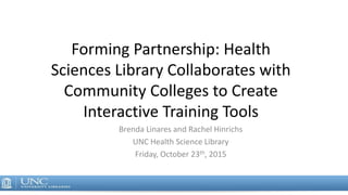 Forming Partnership: Health
Sciences Library Collaborates with
Community Colleges to Create
Interactive Training Tools
Brenda Linares and Rachel Hinrichs
UNC Health Science Library
Friday, October 23th, 2015
 