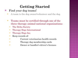 Getting Started Find your dog teams! A team is the dog owner/volunteer and the dog. Teams must be certified through one of the three therapy animal national organizations: The Delta Society Therapy Dogs International Therapy Dogs Inc. Keep records of: Current veterinarian health records Therapy dog membership cards Owner or handler’s driver’s licenses 