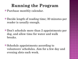 Running the Program Purchase monthly calendar. Decide length of reading time; 30 minutes per reader is usually enough. Don’t schedule more than 2 appointments per dog, and allow time for water and walk breaks. Schedule appointments according to volunteers’ schedules. Aim for a few day and evening slots each week. 
