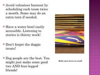Avoid volunteer burnout by scheduling each team twice a month. Some may do an extra turn if needed. Have a water bowl easily accessible. Listening to stories is thirsty work! Don’t forget the doggie treats! Dog people are the best. You might just make some good two AND four-legged friends! Bebe just loves to read! 