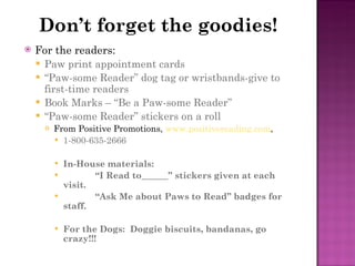 Don’t forget the goodies! For the readers: Paw print appointment cards “ Paw-some Reader” dog tag or wristbands-give to first-time readers Book Marks – “Be a Paw-some Reader” “ Paw-some Reader” stickers on a roll From Positive Promotions,  www.positivereading.com , 1-800-635-2666 In-House materials: “ I Read to______” stickers given at each visit. “ Ask Me about Paws to Read” badges for staff. For the Dogs:  Doggie biscuits, bandanas, go crazy!!! 