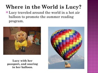 Where in the World is Lucy? Lucy traveled around the world in a hot air balloon to promote the summer reading program. Lucy with her passport, and soaring in her balloon. 