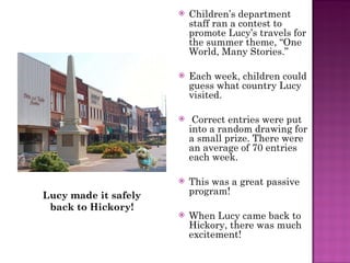 Children’s department staff ran a contest to promote Lucy’s travels for the summer theme, “One World, Many Stories.” Each week, children could guess what country Lucy visited. Correct entries were put into a random drawing for a small prize. There were an average of 70 entries each week.  This was a great passive program! When Lucy came back to Hickory, there was much excitement! Lucy made it safely back to Hickory! 