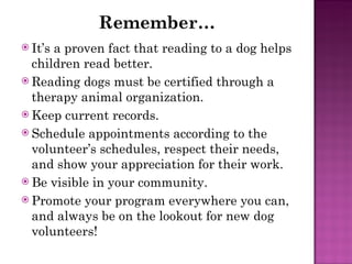 Remember… It’s a proven fact that reading to a dog helps children read better. Reading dogs must be certified through a therapy animal organization. Keep current records. Schedule appointments according to the volunteer’s schedules, respect their needs, and show your appreciation for their work. Be visible in your community. Promote your program everywhere you can, and always be on the lookout for new dog volunteers! 