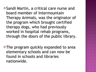 Sandi Martin, a critical care nurse and board member of Intermountain Therapy Animals, was the originator of the program which brought certified therapy dogs, who had previously worked in hospital rehab programs, through the doors of the public library. The program quickly expanded to area elementary schools and can now be found in schools and libraries nationwide. 