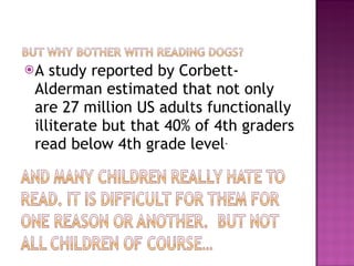 A study reported by Corbett-Alderman estimated that not only are 27 million US adults functionally illiterate but that 40% of 4th graders read below 4th grade level . 