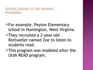 For example, Peyton Elementary school in Huntington, West Virginia. They recruited a 2-year-old Rottweiler named Zoe to listen to students read.  This program was modeled after the Utah READ program.  