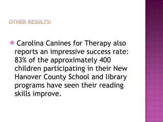 Carolina Canines for Therapy also reports an impressive success rate:  83% of the approximately 400 children participating in their New Hanover County School and library programs have seen their reading skills improve. 