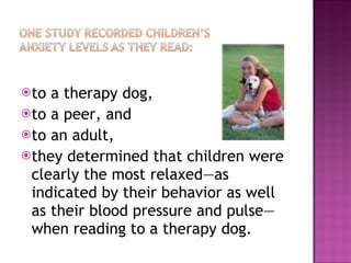 to a therapy dog,  to a peer, and  to an adult, they determined that children were clearly the most relaxed—as indicated by their behavior as well as their blood pressure and pulse—when reading to a therapy dog.  
