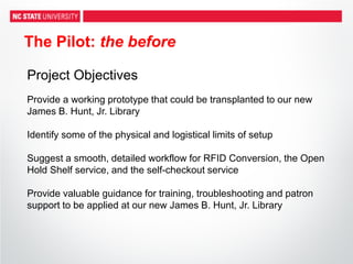 The Pilot: the before
Project Objectives
Provide a working prototype that could be transplanted to our new
James B. Hunt, Jr. Library
Identify some of the physical and logistical limits of setup
Suggest a smooth, detailed workflow for RFID Conversion, the Open
Hold Shelf service, and the self-checkout service
Provide valuable guidance for training, troubleshooting and patron
support to be applied at our new James B. Hunt, Jr. Library
 