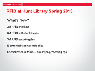 RFID at Hunt Library Spring 2013
What’s New?
3M RFID checkout
3M RFID self-check kiosks
3M RFID security gates
Electronically printed hold slips
Specialization of tasks -- circulation/processing split
 