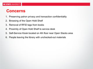 Concerns
1. Preserving patron privacy and transaction confidentiality
2. Browsing of the Open Hold Shelf
3. Removal of RFID tags from books
4. Proximity of Open Hold Shelf to service desk
5. Self-Service Kiosk located on 4th floor near Open Stacks area
6. People leaving the library with unchecked-out materials
 